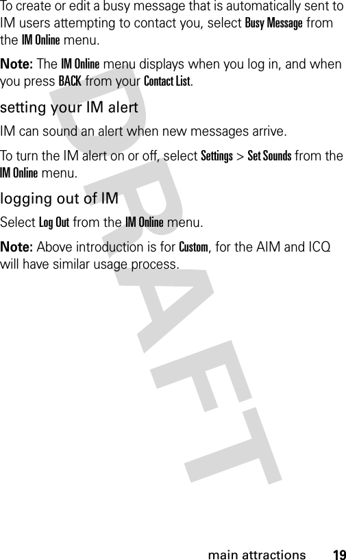 19main attractionsTo create or edit a busy message that is automatically sent to IM users attempting to contact you, select Busy Message from the IM Online menu.Note: The IM Online menu displays when you log in, and when you press BACK from your Contact List.setting your IM alertIM can sound an alert when new messages arrive.To turn the IM alert on or off, select Settings &gt; Set Sounds from the IM Online menu.logging out of IMSelect Log Out from the IM Online menu.Note: Above introduction is for Custom, for the AIM and ICQ will have similar usage process.