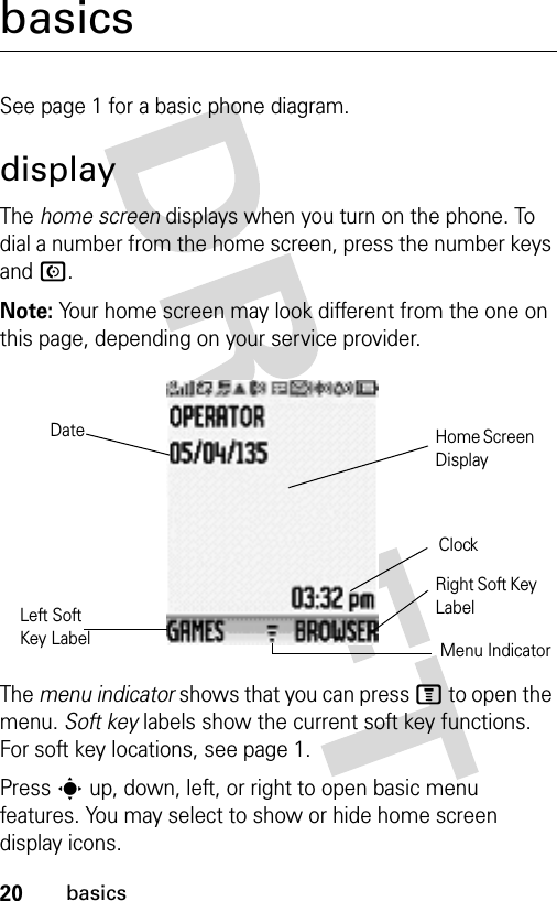 20basicsbasicsSee page 1 for a basic phone diagram.displayThe home screen displays when you turn on the phone. To dial a number from the home screen, press the number keys and N.Note: Your home screen may look different from the one on this page, depending on your service provider.The menu indicator shows that you can press M to open the menu. Soft key labels show the current soft key functions. For soft key locations, see page 1.Press s up, down, left, or right to open basic menu features. You may select to show or hide home screen display icons.DateLeft Soft Key LabelHome Screen DisplayClockRight Soft Key LabelMenu Indicator