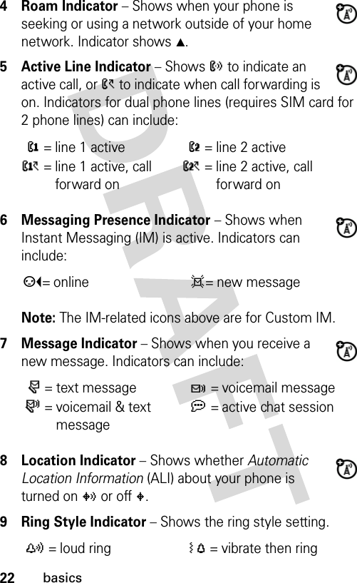 22basics4 Roam Indicator − Shows when your phone is seeking or using a network outside of your home network. Indicator shows W.5 Active Line Indicator − Shows ? to indicate an active call, or &gt; to indicate when call forwarding is on. Indicators for dual phone lines (requires SIM card for 2 phone lines) can include:6 Messaging Presence Indicator − Shows when Instant Messaging (IM) is active. Indicators can include:Note: The IM-related icons above are for Custom IM.7 Message Indicator − Shows when you receive a new message. Indicators can include:8 Location Indicator − Shows whether Automatic Location Information (ALI) about your phone is turned on w or off u.9 Ring Style Indicator − Shows the ring style setting.@ = line 1 activeB = line 2 activeA = line 1 active, call forward onC = line 2 active, call forward onp= online d= new messager = text messaget = voicemail messages = voicemail &amp; text messagea = active chat sessiony = loud ringÓ = vibrate then ring