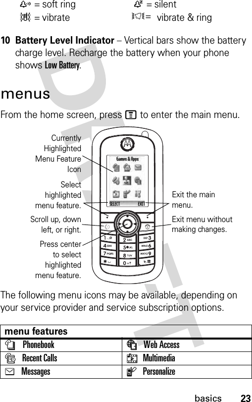 23basics10 Battery Level Indicator − Vertical bars show the battery charge level. Recharge the battery when your phone shows Low Battery.menusFrom the home screen, press M to enter the main menu.The following menu icons may be available, depending on your service provider and service subscription options.z =soft ringÒ = silent| = vibrateÌ= vibrate &amp; ringmenu featuresnPhonebook áWeb AccesssRecent Calls hMultimediaeMessages lPersonalizeCurrentlyHighlightedMenu FeatureIconSelecthighlightedmenu feature.Exit the main menu.Scroll up, downleft, or right.Press centerto selecthighlightedmenu feature.Exit menu without making changes.