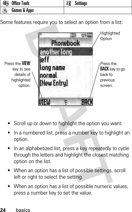 24basicsSome features require you to select an option from a list:•Scroll up or down to highlight the option you want.•In a numbered list, press a number key to highlight an option.•In an alphabetized list, press a key repeatedly to cycle through the letters and highlight the closest matching option on the list.•When an option has a list of possible settings, scroll left or right to select the setting.•When an option has a list of possible numeric values, press a number key to set the value.ÉOffice Tools wSettingsQGames &amp; AppsPress the VIEWkey to seedetails ofhighlightedoption.Press the BACK key to go back to previous screen.Highlighted Option