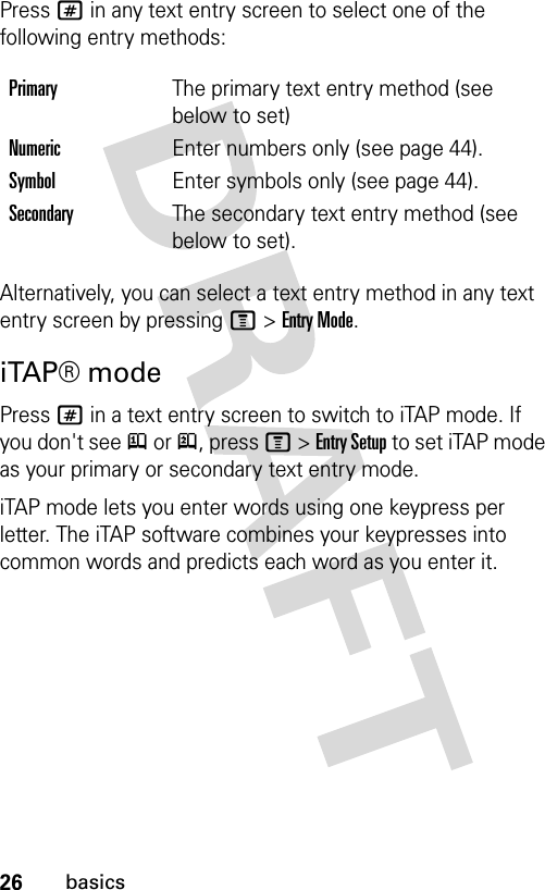 26basicsPress # in any text entry screen to select one of the following entry methods:Alternatively, you can select a text entry method in any text entry screen by pressing M &gt; Entry Mode.iTAP® modePress # in a text entry screen to switch to iTAP mode. If you don&apos;t see j or p, press M &gt; Entry Setup to set iTAP mode as your primary or secondary text entry mode. iTAP mode lets you enter words using one keypress per letter. The iTAP software combines your keypresses into common words and predicts each word as you enter it.PrimaryThe primary text entry method (see below to set)NumericEnter numbers only (see page 44).SymbolEnter symbols only (see page 44).SecondaryThe secondary text entry method (see below to set).