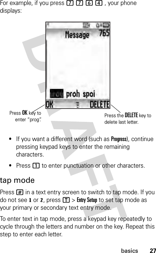 27basicsFor example, if you press 7764 , your phone displays:•If you want a different word (such as Progress), continue pressing keypad keys to enter the remaining characters.•Press 1 to enter punctuation or other characters.tap modePress # in a text entry screen to switch to tap mode. If you do not see g or m, press M &gt; Entry Setup to set tap mode as your primary or secondary text entry mode.To enter text in tap mode, press a keypad key repeatedly to cycle through the letters and number on the key. Repeat this step to enter each letter.Press OK key toenter “prog”.Press the DELETE key to delete last letter.