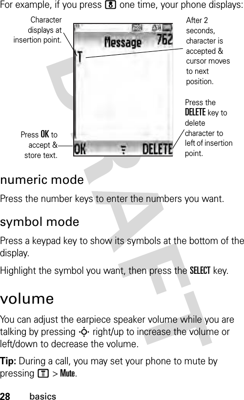 28basicsFor example, if you press 8 one time, your phone displays:numeric modePress the number keys to enter the numbers you want.symbol modePress a keypad key to show its symbols at the bottom of the display.Highlight the symbol you want, then press the SELECT key.volumeYou can adjust the earpiece speaker volume while you are talking by pressing S right/up to increase the volume or left/down to decrease the volume.Tip: During a call, you may set your phone to mute by pressing M &gt; Mute.Press OK toaccept &amp;store text.Press the DELETE key to delete character to left of insertion point.Characterdisplays atinsertion point.After 2 seconds, character is accepted &amp; cursor moves to next position.