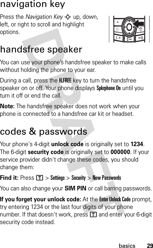 29basicsnavigation keyPress the Navigation Key S up, down, left, or right to scroll and highlight options.handsfree speakerYou can use your phone’s handsfree speaker to make calls without holding the phone to your ear.During a call, press the H.FREE key to turn the handsfree speaker on or off. Your phone displays Spkrphone On until you turn it off or end the call.Note: The handsfree speaker does not work when your phone is connected to a handsfree car kit or headset.codes &amp; passwordsYour phone&apos;s 4-digit unlock code is originally set to 1234. The 6-digit security code is originally set to 000000. If your service provider didn&apos;t change these codes, you should change them:Find it: Press M &gt; Settings &gt; Security &gt; New PasswordsYou can also change your SIM PIN or call barring passwords.If you forget your unlock code: At the Enter Unlock Code prompt, try entering 1234 or the last four digits of your phone number. If that doesn&apos;t work, press M and enter your 6-digit security code instead.