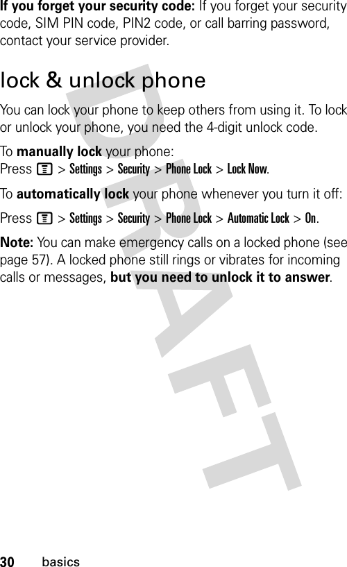 30basicsIf you forget your security code: If you forget your security code, SIM PIN code, PIN2 code, or call barring password, contact your service provider.lock &amp; unlock phoneYou can lock your phone to keep others from using it. To lock or unlock your phone, you need the 4-digit unlock code.To  manually lock your phone: Press M &gt; Settings &gt; Security &gt; Phone Lock &gt; Lock Now.To  automatically lock your phone whenever you turn it off:Press M &gt; Settings &gt; Security &gt; Phone Lock &gt; Automatic Lock &gt; On.Note: You can make emergency calls on a locked phone (see page 57). A locked phone still rings or vibrates for incoming calls or messages, but you need to unlock it to answer.