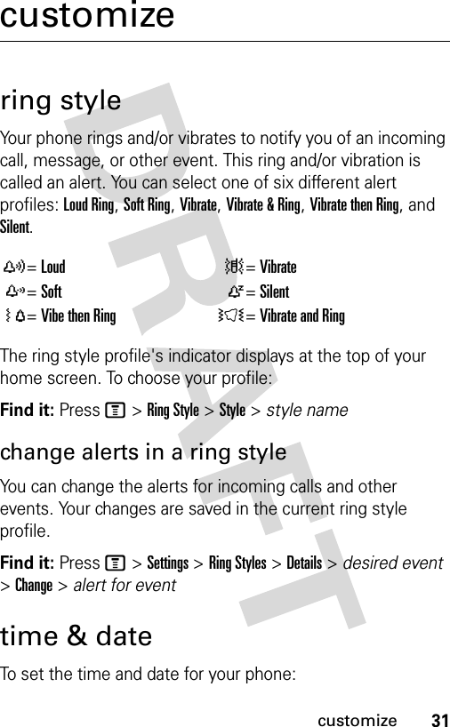 31customizecustomizering styleYour phone rings and/or vibrates to notify you of an incoming call, message, or other event. This ring and/or vibration is called an alert. You can select one of six different alert profiles: Loud Ring, Soft Ring, Vibrate, Vibrate &amp; Ring, Vibrate then Ring, and Silent.The ring style profile&apos;s indicator displays at the top of your home screen. To choose your profile:Find it: Press M &gt; Ring Style &gt; Style &gt; style namechange alerts in a ring styleYou can change the alerts for incoming calls and other events. Your changes are saved in the current ring style profile.Find it: Press M &gt; Settings &gt; Ring Styles &gt; Details &gt; desired event &gt; Change &gt; alert for eventtime &amp; dateTo set the time and date for your phone:y=Loud |=Vibratez=Soft Ò=SilentÓ=Vibe then Ring Ì=Vibrate and Ring