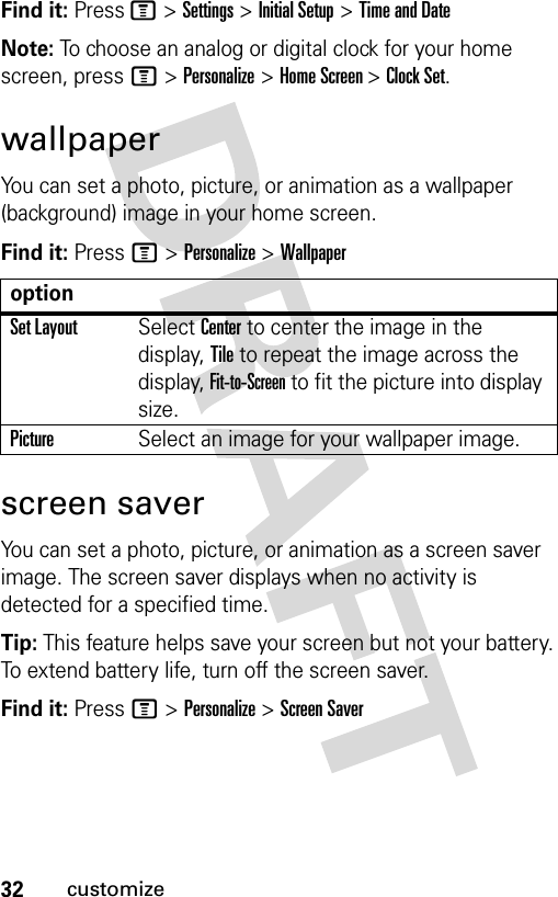 32customizeFind it: Press M &gt; Settings &gt; Initial Setup &gt; Time and DateNote: To choose an analog or digital clock for your home screen, press M &gt; Personalize &gt; Home Screen &gt; Clock Set.wallpaperYou can set a photo, picture, or animation as a wallpaper (background) image in your home screen.Find it: Press M &gt; Personalize &gt; Wallpaperscreen saverYou can set a photo, picture, or animation as a screen saver image. The screen saver displays when no activity is detected for a specified time.Tip: This feature helps save your screen but not your battery.To extend battery life, turn off the screen saver.Find it: Press M &gt; Personalize &gt; Screen SaveroptionSet LayoutSelect Center to center the image in the display, Tile to repeat the image across the display, Fit-to-Screen to fit the picture into display size.PictureSelect an image for your wallpaper image.