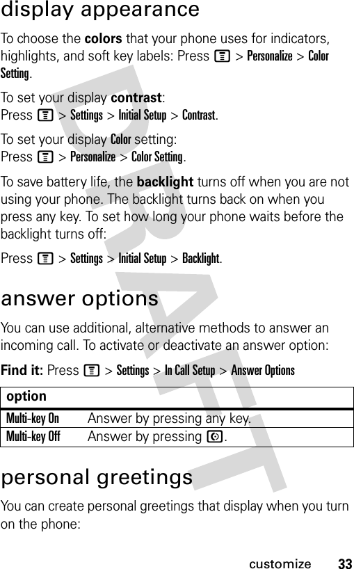 33customizedisplay appearanceTo choose the colors that your phone uses for indicators, highlights, and soft key labels: Press M &gt; Personalize &gt; Color Setting.To set your display contrast: Press M &gt; Settings &gt; Initial Setup &gt; Contrast.To set your display Color setting: Press M &gt; Personalize &gt; Color Setting.To save battery life, the backlight turns off when you are not using your phone. The backlight turns back on when you press any key. To set how long your phone waits before the backlight turns off:Press M &gt; Settings &gt; Initial Setup &gt; Backlight.answer optionsYou can use additional, alternative methods to answer an incoming call. To activate or deactivate an answer option:Find it: Press M &gt; Settings &gt; In Call Setup &gt; Answer Optionspersonal greetingsYou can create personal greetings that display when you turn on the phone:optionMulti-key OnAnswer by pressing any key.Multi-key OffAnswer by pressing N.