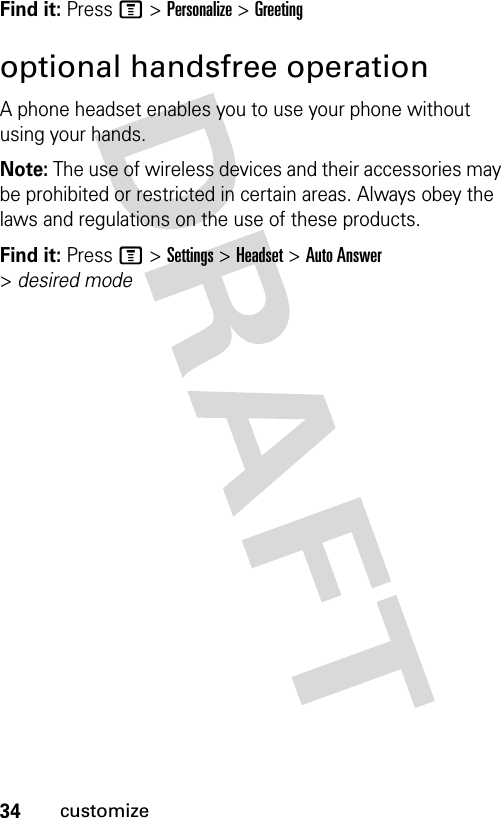 34customizeFind it: Press M &gt; Personalize &gt; Greetingoptional handsfree operationA phone headset enables you to use your phone without using your hands.Note: The use of wireless devices and their accessories may be prohibited or restricted in certain areas. Always obey the laws and regulations on the use of these products.Find it: Press M &gt; Settings &gt; Headset &gt; Auto Answer &gt; desired mode