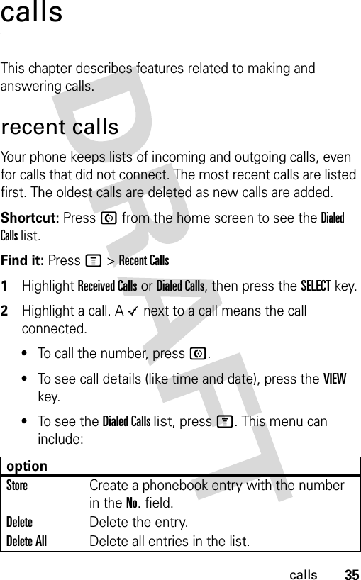 35callscallsThis chapter describes features related to making and answering calls.recent callsYour phone keeps lists of incoming and outgoing calls, even for calls that did not connect. The most recent calls are listed first. The oldest calls are deleted as new calls are added.Shortcut: Press N from the home screen to see the Dialed Calls list.Find it: Press M &gt; Recent Calls1Highlight Received Calls or Dialed Calls, then press the SELECT key.2Highlight a call. A Á next to a call means the call connected.•To call the number, press N.•To see call details (like time and date), press the VIEW key.•To see the Dialed Calls list, press M. This menu can include:optionStoreCreate a phonebook entry with the number in the No. field.DeleteDelete the entry.Delete AllDelete all entries in the list.