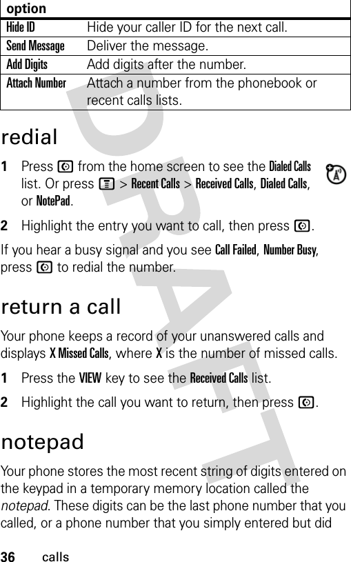 36callsredial1Press N from the home screen to see the Dialed Calls list. Or press M &gt; Recent Calls &gt; Received Calls, Dialed Calls, or NotePad.2Highlight the entry you want to call, then press N.If you hear a busy signal and you see Call Failed, Number Busy, press N to redial the number.return a callYour phone keeps a record of your unanswered calls and displays X Missed Calls, where X is the number of missed calls.1Press the VIEW key to see the Received Calls list.2Highlight the call you want to return, then press N.notepadYour phone stores the most recent string of digits entered on the keypad in a temporary memory location called the notepad. These digits can be the last phone number that you called, or a phone number that you simply entered but did Hide IDHide your caller ID for the next call.Send MessageDeliver the message.Add DigitsAdd digits after the number.Attach NumberAttach a number from the phonebook or recent calls lists.option