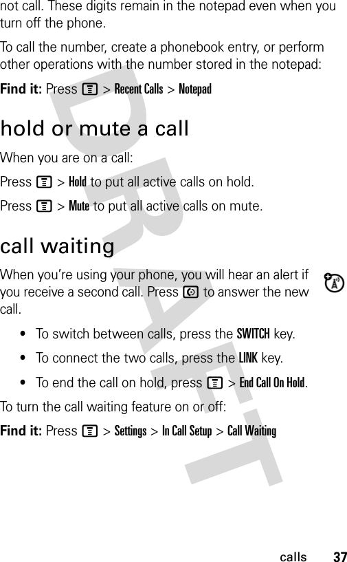 37callsnot call. These digits remain in the notepad even when you turn off the phone.To call the number, create a phonebook entry, or perform other operations with the number stored in the notepad:Find it: Press M &gt; Recent Calls &gt; Notepadhold or mute a callWhen you are on a call:Press M &gt; Hold to put all active calls on hold.Press M &gt; Mute to put all active calls on mute.call waitingWhen you’re using your phone, you will hear an alert if you receive a second call. Press N to answer the new call.•To switch between calls, press the SWITCH key.•To connect the two calls, press the LINK key.•To end the call on hold, press M &gt; End Call On Hold.To turn the call waiting feature on or off:Find it: Press M &gt; Settings &gt; In Call Setup &gt; Call Waiting