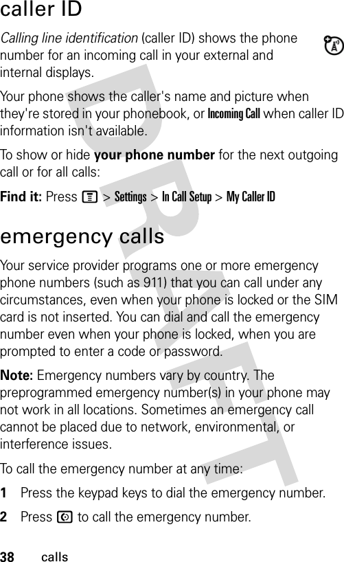 38callscaller IDCalling line identification (caller ID) shows the phone number for an incoming call in your external and internal displays.Your phone shows the caller&apos;s name and picture when they&apos;re stored in your phonebook, or Incoming Call when caller ID information isn&apos;t available.To show or hide your phone number for the next outgoing call or for all calls:Find it: Press M &gt; Settings &gt; In Call Setup &gt; My Caller IDemergency callsYour service provider programs one or more emergency phone numbers (such as 911) that you can call under any circumstances, even when your phone is locked or the SIM card is not inserted. You can dial and call the emergency number even when your phone is locked, when you are prompted to enter a code or password.Note: Emergency numbers vary by country. The preprogrammed emergency number(s) in your phone may not work in all locations. Sometimes an emergency call cannot be placed due to network, environmental, or interference issues.To call the emergency number at any time:1Press the keypad keys to dial the emergency number.2Press N to call the emergency number.