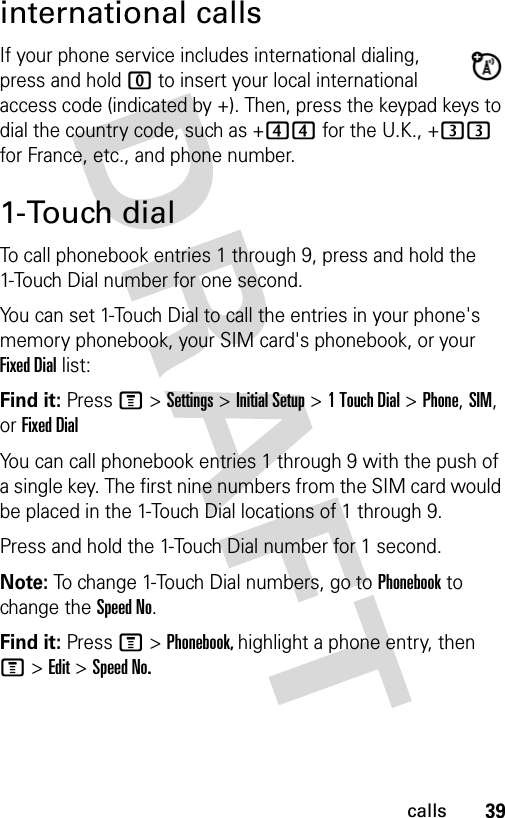 39callsinternational callsIf your phone service includes international dialing, press and hold 0 to insert your local international access code (indicated by +). Then, press the keypad keys to dial the country code, such as +44 for the U.K., +33 for France, etc., and phone number.1-Touch dialTo call phonebook entries 1 through 9, press and hold the 1-Touch Dial number for one second.You can set 1-Touch Dial to call the entries in your phone&apos;s memory phonebook, your SIM card&apos;s phonebook, or your Fixed Dial list:Find it: Press M &gt; Settings &gt; Initial Setup &gt; 1 Touch Dial &gt; Phone, SIM, or Fixed DialYou can call phonebook entries 1 through 9 with the push of a single key. The first nine numbers from the SIM card would be placed in the 1-Touch Dial locations of 1 through 9.Press and hold the 1-Touch Dial number for 1 second.Note: To change 1-Touch Dial numbers, go to Phonebook to change the Speed No.Find it: Press M &gt; Phonebook, highlight a phone entry, then M&gt; Edit &gt; Speed No.