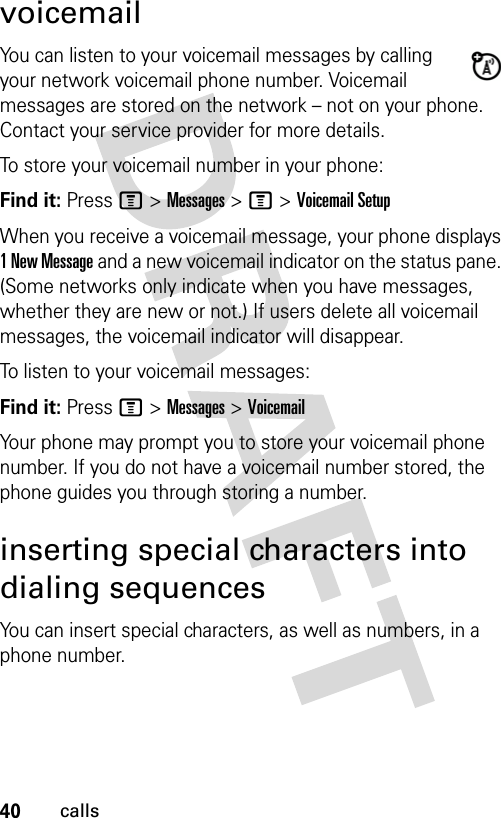 40callsvoicemailYou can listen to your voicemail messages by calling your network voicemail phone number. Voicemail messages are stored on the network – not on your phone. Contact your service provider for more details.To store your voicemail number in your phone:Find it: Press M &gt; Messages &gt; M &gt; Voicemail SetupWhen you receive a voicemail message, your phone displays 1 New Message and a new voicemail indicator on the status pane. (Some networks only indicate when you have messages, whether they are new or not.) If users delete all voicemail messages, the voicemail indicator will disappear.To listen to your voicemail messages:Find it: Press M &gt; Messages &gt; VoicemailYour phone may prompt you to store your voicemail phone number. If you do not have a voicemail number stored, the phone guides you through storing a number.inserting special characters into dialing sequencesYou can insert special characters, as well as numbers, in a phone number.