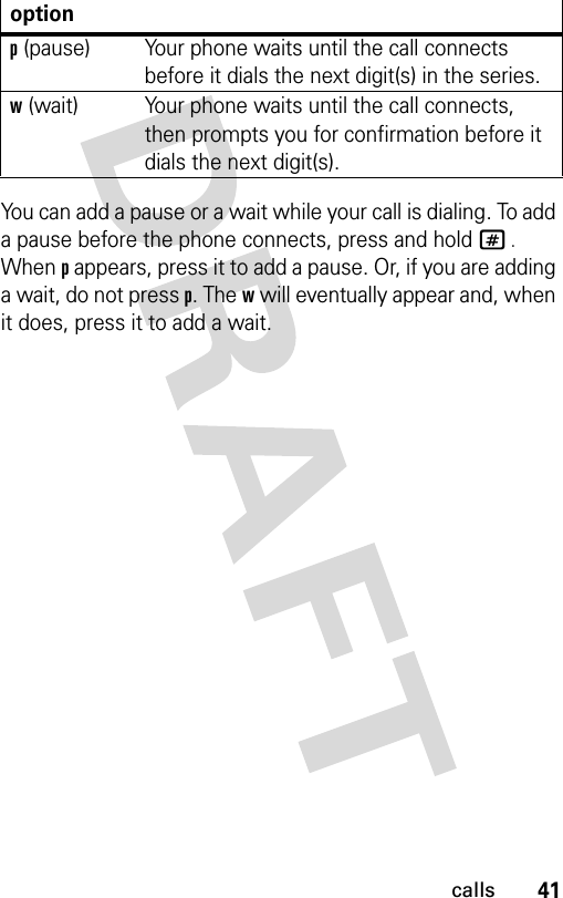 41callsYou can add a pause or a wait while your call is dialing. To add a pause before the phone connects, press and hold # . When p appears, press it to add a pause. Or, if you are adding a wait, do not press p. The w will eventually appear and, when it does, press it to add a wait.optionp (pause) Your phone waits until the call connects before it dials the next digit(s) in the series.w (wait) Your phone waits until the call connects, then prompts you for confirmation before it dials the next digit(s).