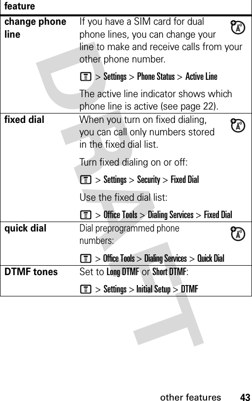 43other featuresfeaturechange phone lineIf you have a SIM card for dual phone lines, you can change your line to make and receive calls from your other phone number.M &gt; Settings &gt; Phone Status &gt; Active LineThe active line indicator shows which phone line is active (see page 22).fixed dialWhen you turn on fixed dialing, you can call only numbers stored in the fixed dial list.Turn fixed dialing on or off:M &gt; Settings &gt; Security &gt; Fixed DialUse the fixed dial list:M &gt; Office Tools &gt; Dialing Services &gt; Fixed Dialquick dialDial preprogrammed phone numbers:M &gt; Office Tools &gt; Dialing Services &gt; Quick DialDTMF tonesSet to Long DTMF or Short DTMF:M &gt; Settings &gt; Initial Setup &gt; DTMF