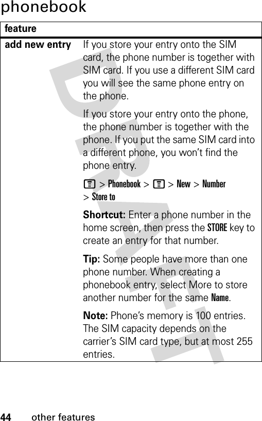 44other featuresphonebookfeatureadd new entryIf you store your entry onto the SIM card, the phone number is together with SIM card. If you use a different SIM card you will see the same phone entry on the phone.If you store your entry onto the phone, the phone number is together with the phone. If you put the same SIM card into a different phone, you won’t find the phone entry.M &gt; Phonebook &gt; M &gt; New &gt; Number &gt; Store toShortcut: Enter a phone number in the home screen, then press the STORE key to create an entry for that number.Tip: Some people have more than one phone number. When creating a phonebook entry, select More to store another number for the same Name.Note: Phone’s memory is 100 entries. The SIM capacity depends on the carrier’s SIM card type, but at most 255 entries.