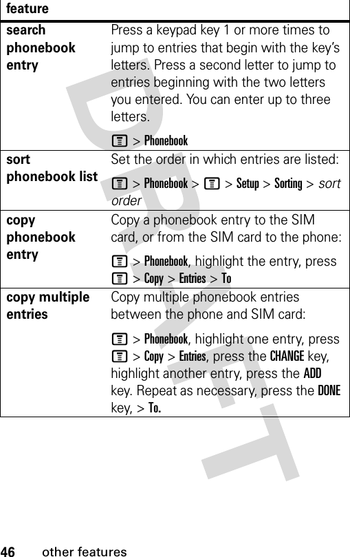 46other featuresfeaturesearch phonebook entryPress a keypad key 1 or more times to jump to entries that begin with the key’s letters. Press a second letter to jump to entries beginning with the two letters you entered. You can enter up to three letters.M &gt; Phonebooksort phonebook listSet the order in which entries are listed:M &gt; Phonebook &gt; M &gt; Setup &gt; Sorting &gt; sort ordercopy phonebook entryCopy a phonebook entry to the SIM card, or from the SIM card to the phone:M &gt; Phonebook, highlight the entry, press M &gt; Copy &gt; Entries &gt; Tocopy multiple entriesCopy multiple phonebook entries between the phone and SIM card:M &gt; Phonebook, highlight one entry, press M &gt; Copy &gt; Entries, press the CHANGE key, highlight another entry, press the ADD key. Repeat as necessary, press the DONE key, &gt; To.