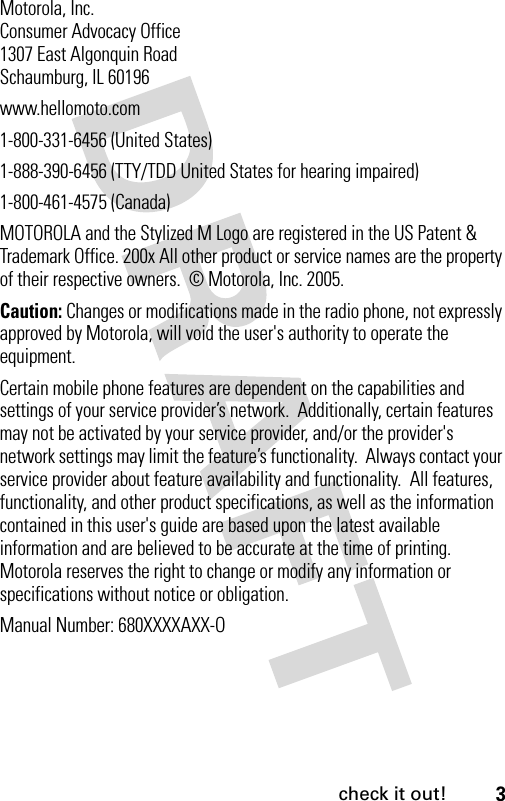 3check it out! Motorola, Inc.Consumer Advocacy Office1307 East Algonquin RoadSchaumburg, IL 60196www.hellomoto.com1-800-331-6456 (United States)1-888-390-6456 (TTY/TDD United States for hearing impaired)1-800-461-4575 (Canada)MOTOROLA and the Stylized M Logo are registered in the US Patent &amp; Trademark Office. 200x All other product or service names are the property of their respective owners.  © Motorola, Inc. 2005.Caution: Changes or modifications made in the radio phone, not expressly approved by Motorola, will void the user&apos;s authority to operate the equipment.Certain mobile phone features are dependent on the capabilities and settings of your service provider’s network.  Additionally, certain features may not be activated by your service provider, and/or the provider&apos;s network settings may limit the feature’s functionality.  Always contact your service provider about feature availability and functionality.  All features, functionality, and other product specifications, as well as the information contained in this user&apos;s guide are based upon the latest available information and are believed to be accurate at the time of printing.  Motorola reserves the right to change or modify any information or specifications without notice or obligation. Manual Number: 680XXXXAXX-O