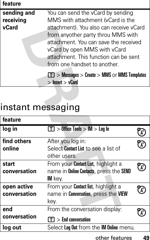 49other featuresinstant messagingsending and receiving vCardYou can send the vCard by sending MMS with attachment (vCard is the attachment). You also can receive vCard from anyother party throu MMS with attachment. You can save the received vCard by open MMS with vCard attachment. This function can be sent from one handset to another.M &gt; Messages &gt; Create &gt; MMS or MMS Templates &gt; Insert &gt; vCardfeaturelog inM &gt; Office Tools &gt; IM &gt; Log Infind others onlineAfter you log in:Select Contact List to see a list of other users.start conversationFrom your Contact List, highlight a name in Online Contacts, press the SEND IM key.open active conversationFrom your Contact list, highlight a name in Conversation, press the VIEW key.end conversationFrom the conversation display:M &gt; End conversationlog outSelect Log Out from the IM Online menu.feature