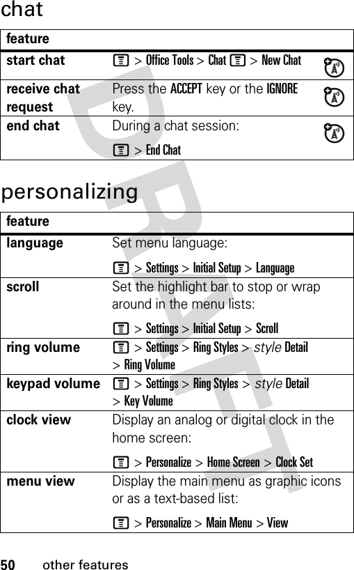 50other featureschatpersonalizingfeaturestart chatM &gt; Office Tools &gt; Chat M &gt; New Chatreceive chat requestPress the ACCEPT key or the IGNORE key.end chatDuring a chat session:M &gt; End ChatfeaturelanguageSet menu language:M &gt; Settings &gt; Initial Setup &gt; LanguagescrollSet the highlight bar to stop or wrap around in the menu lists:M &gt; Settings &gt; Initial Setup &gt; Scrollring volumeM &gt; Settings &gt; Ring Styles &gt; style Detail &gt; Ring Volumekeypad volumeM &gt; Settings &gt; Ring Styles &gt; style Detail &gt; Key Volumeclock viewDisplay an analog or digital clock in the home screen:M &gt; Personalize &gt; Home Screen &gt; Clock Setmenu viewDisplay the main menu as graphic icons or as a text-based list:M &gt; Personalize &gt; Main Menu &gt; View