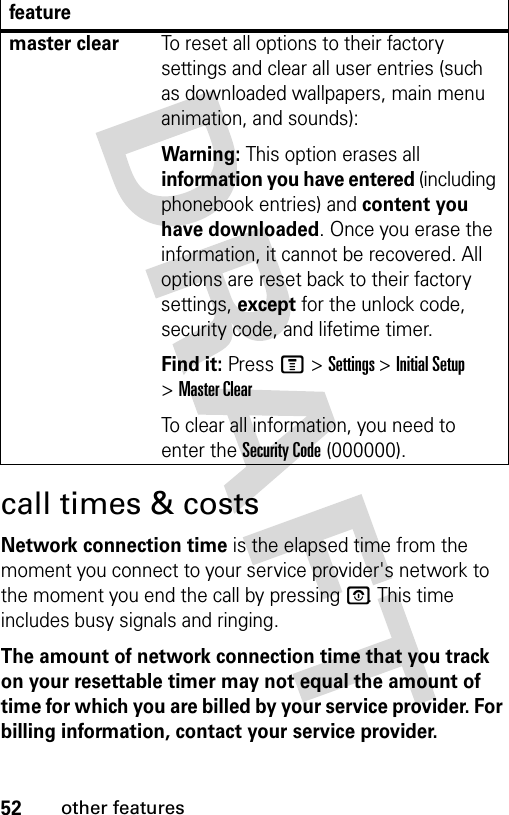 52other featurescall times &amp; costsNetwork connection time is the elapsed time from the moment you connect to your service provider&apos;s network to the moment you end the call by pressing P. This time includes busy signals and ringing.The amount of network connection time that you track on your resettable timer may not equal the amount of time for which you are billed by your service provider. For billing information, contact your service provider.master clearTo reset all options to their factory settings and clear all user entries (such as downloaded wallpapers, main menu animation, and sounds):Warning: This option erases all information you have entered (including phonebook entries) and content you have downloaded. Once you erase the information, it cannot be recovered. All options are reset back to their factory settings, except for the unlock code, security code, and lifetime timer.Find it: Press M &gt; Settings &gt; Initial Setup &gt; Master ClearTo clear all information, you need to enter the Security Code (000000).feature