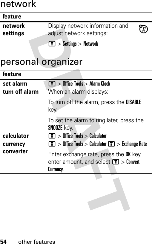 54other featuresnetworkpersonal organizerfeaturenetwork settingsDisplay network information and adjust network settings:M &gt; Settings &gt; Networkfeatureset alarmM &gt; Office Tools &gt; Alarm Clockturn off alarmWhen an alarm displays:To turn off the alarm, press the DISABLE key.To set the alarm to ring later, press the SNOOZE key.calculatorM &gt; Office Tools &gt; Calculatorcurrency converterM &gt; Office Tools &gt; Calculator M &gt; Exchange RateEnter exchange rate, press the OK key, enter amount, and select M &gt; Convert Currency.