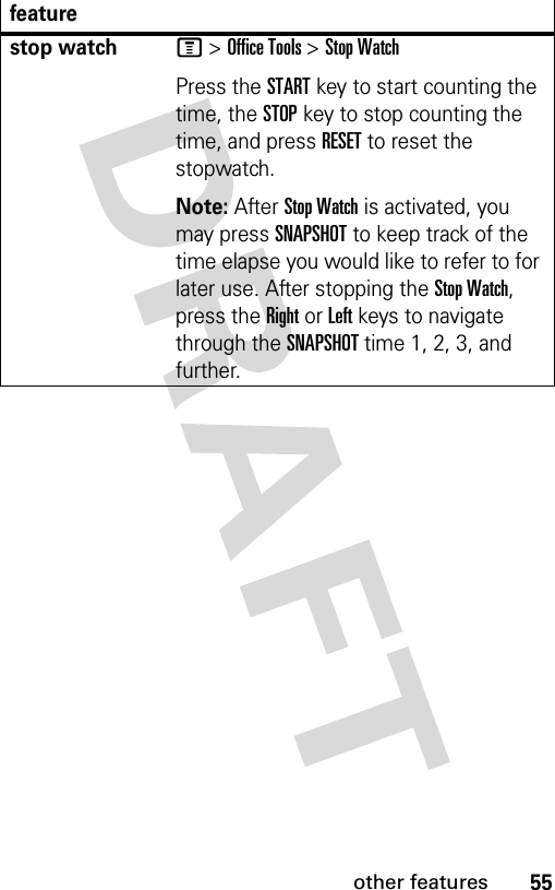 55other featuresstop watchM &gt; Office Tools &gt; Stop WatchPress the START key to start counting the time, the STOP key to stop counting the time, and press RESET to reset the stopwatch.Note: After Stop Watch is activated, you may press SNAPSHOT to keep track of the time elapse you would like to refer to for later use. After stopping the Stop Watch, press the Right or Left keys to navigate through the SNAPSHOT time 1, 2, 3, and further.feature