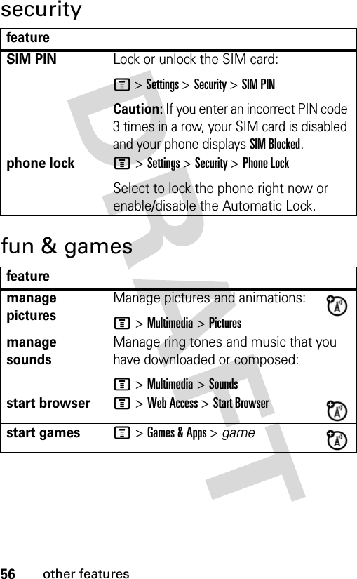 56other featuressecurityfun &amp; gamesfeatureSIM PINLock or unlock the SIM card:M &gt; Settings &gt; Security &gt; SIM PINCaution: If you enter an incorrect PIN code 3 times in a row, your SIM card is disabled and your phone displays SIM Blocked.phone lockM &gt; Settings &gt; Security &gt; Phone LockSelect to lock the phone right now or enable/disable the Automatic Lock.featuremanage picturesManage pictures and animations:M &gt; Multimedia &gt; Picturesmanage soundsManage ring tones and music that you have downloaded or composed:M &gt; Multimedia &gt; Soundsstart browserM &gt; Web Access &gt; Start Browserstart gamesM &gt; Games &amp; Apps &gt; game