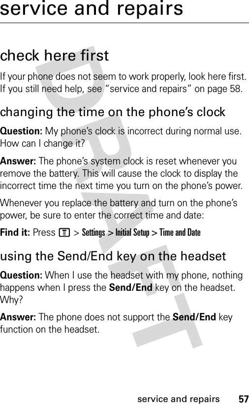 57service and repairsservice and repairscheck here firstIf your phone does not seem to work properly, look here first. If you still need help, see “service and repairs” on page 58.changing the time on the phone’s clockQuestion: My phone’s clock is incorrect during normal use. How can I change it?Answer: The phone’s system clock is reset whenever you remove the battery. This will cause the clock to display the incorrect time the next time you turn on the phone’s power.Whenever you replace the battery and turn on the phone’s power, be sure to enter the correct time and date:Find it: Press M &gt; Settings &gt; Initial Setup &gt; Time and Dateusing the Send/End key on the headsetQuestion: When I use the headset with my phone, nothing happens when I press the Send/End key on the headset. Why?Answer: The phone does not support the Send/End key function on the headset.