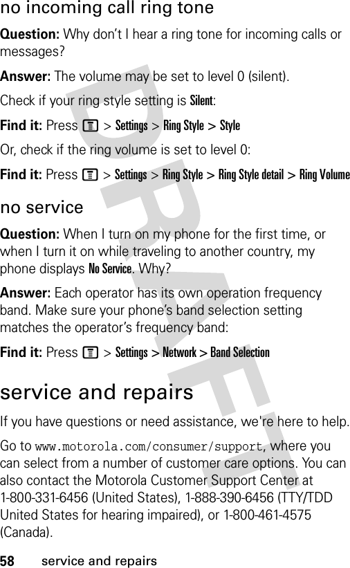 58service and repairsno incoming call ring toneQuestion: Why don’t I hear a ring tone for incoming calls or messages?Answer: The volume may be set to level 0 (silent). Check if your ring style setting is Silent:Find it: Press M &gt; Settings &gt; Ring Style &gt; StyleOr, check if the ring volume is set to level 0:Find it: Press M &gt; Settings &gt; Ring Style &gt; Ring Style detail &gt; Ring Volumeno serviceQuestion: When I turn on my phone for the first time, or when I turn it on while traveling to another country, my phone displays No Service. Why?Answer: Each operator has its own operation frequency band. Make sure your phone’s band selection setting matches the operator’s frequency band:Find it: Press M &gt;Settings &gt; Network &gt; Band Selectionservice and repairsIf you have questions or need assistance, we&apos;re here to help.Go to www.motorola.com/consumer/support, where you can select from a number of customer care options. You can also contact the Motorola Customer Support Center at 1-800-331-6456 (United States), 1-888-390-6456 (TTY/TDD United States for hearing impaired), or 1-800-461-4575 (Canada).