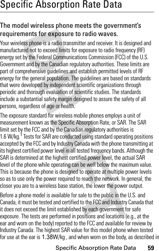 59Specific Absorption Rate DataSpecific Absorption Rate DataThe model wireless phone meets the government’s requirements for exposure to radio waves. Your wireless phone is a radio transmitter and receiver. It is designed and manufactured not to exceed limits for exposure to radio frequency (RF) energy set by the Federal Communications Commission (FCC) of the U.S. Government and by the Canadian regulatory authorities. These limits are part of comprehensive guidelines and establish permitted levels of RF energy for the general population. The guidelines are based on standards that were developed by independent scientific organizations through periodic and thorough evaluation of scientific studies. The standards include a substantial safety margin designed to assure the safety of all persons, regardless of age or health.The exposure standard for wireless mobile phones employs a unit of measurement known as the Specific Absorption Rate, or SAR. The SAR limit set by the FCC and by the Canadian regulatory authorities is 1.6 W/kg.1 Tests for SAR are conducted using standard operating positions accepted by the FCC and by Industry Canada with the phone transmitting at its highest certified power level in all tested frequency bands. Although the SAR is determined at the highest certified power level, the actual SAR level of the phone while operating can be well below the maximum value. This is because the phone is designed to operate at multiple power levels so as to use only the power required to reach the network. In general, the closer you are to a wireless base station, the lower the power output.Before a phone model is available for sale to the public in the U.S. and Canada, it must be tested and certified to the FCC and Industry Canada that it does not exceed the limit established by each government for safe exposure. The tests are performed in positions and locations (e.g., at the ear and worn on the body) reported to the FCC and available for review by Industry Canada. The highest SAR value for this model phone when tested for use at the ear is 1.38W/kg , and when worn on the body, as described in 