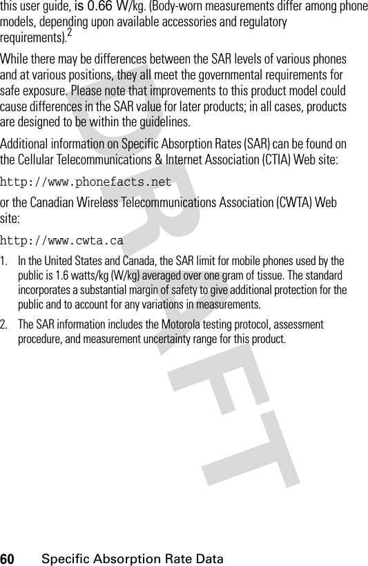 60Specific Absorption Rate Datathis user guide, is 0.66 W/kg. (Body-worn measurements differ among phone models, depending upon available accessories and regulatory requirements).2While there may be differences between the SAR levels of various phones and at various positions, they all meet the governmental requirements for safe exposure. Please note that improvements to this product model could cause differences in the SAR value for later products; in all cases, products are designed to be within the guidelines.Additional information on Specific Absorption Rates (SAR) can be found on the Cellular Telecommunications &amp; Internet Association (CTIA) Web site:http://www.phonefacts.net or the Canadian Wireless Telecommunications Association (CWTA) Web site:http://www.cwta.ca 1. In the United States and Canada, the SAR limit for mobile phones used by the public is 1.6 watts/kg (W/kg) averaged over one gram of tissue. The standard incorporates a substantial margin of safety to give additional protection for the public and to account for any variations in measurements.2. The SAR information includes the Motorola testing protocol, assessment procedure, and measurement uncertainty range for this product.