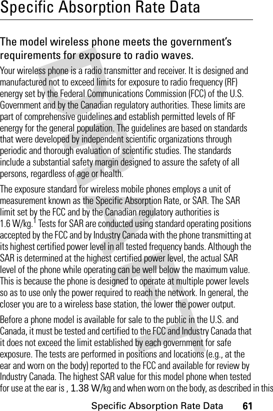 61Specific Absorption Rate DataSpecific Absorption Rate DataThe model wireless phone meets the government’s requirements for exposure to radio waves. Your wireless phone is a radio transmitter and receiver. It is designed and manufactured not to exceed limits for exposure to radio frequency (RF) energy set by the Federal Communications Commission (FCC) of the U.S. Government and by the Canadian regulatory authorities. These limits are part of comprehensive guidelines and establish permitted levels of RF energy for the general population. The guidelines are based on standards that were developed by independent scientific organizations through periodic and thorough evaluation of scientific studies. The standards include a substantial safety margin designed to assure the safety of all persons, regardless of age or health.The exposure standard for wireless mobile phones employs a unit of measurement known as the Specific Absorption Rate, or SAR. The SAR limit set by the FCC and by the Canadian regulatory authorities is 1.6 W/kg.1 Tests for SAR are conducted using standard operating positions accepted by the FCC and by Industry Canada with the phone transmitting at its highest certified power level in all tested frequency bands. Although the SAR is determined at the highest certified power level, the actual SAR level of the phone while operating can be well below the maximum value. This is because the phone is designed to operate at multiple power levels so as to use only the power required to reach the network. In general, the closer you are to a wireless base station, the lower the power output.Before a phone model is available for sale to the public in the U.S. and Canada, it must be tested and certified to the FCC and Industry Canada that it does not exceed the limit established by each government for safe exposure. The tests are performed in positions and locations (e.g., at the ear and worn on the body) reported to the FCC and available for review by Industry Canada. The highest SAR value for this model phone when tested for use at the ear is , 1.38 W/kg and when worn on the body, as described in this 