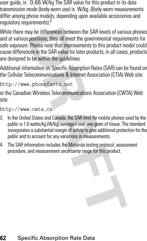 62Specific Absorption Rate Datauser guide, is . 0.66 W/kg The SAR value for this product in its data transmission mode (body-worn use) is  W/kg. (Body-worn measurements differ among phone models, depending upon available accessories and regulatory requirements).2While there may be differences between the SAR levels of various phones and at various positions, they all meet the governmental requirements for safe exposure. Please note that improvements to this product model could cause differences in the SAR value for later products; in all cases, products are designed to be within the guidelines.Additional information on Specific Absorption Rates (SAR) can be found on the Cellular Telecommunications &amp; Internet Association (CTIA) Web site:http://www.phonefacts.net or the Canadian Wireless Telecommunications Association (CWTA) Web site:http://www.cwta.ca 3. In the United States and Canada, the SAR limit for mobile phones used by the public is 1.6 watts/kg (W/kg) averaged over one gram of tissue. The standard incorporates a substantial margin of safety to give additional protection for the public and to account for any variations in measurements.4. The SAR information includes the Motorola testing protocol, assessment procedure, and measurement uncertainty range for this product.