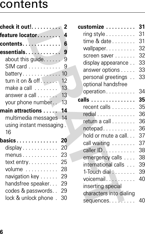 6contentscheck it out!. . . . . . . . . .   2feature locator. . . . . . . .   4contents. . . . . . . . . . . . .   6essentials. . . . . . . . . . . .   9about this guide. . . . . .   9SIM card . . . . . . . . . . .   9battery . . . . . . . . . . . . . 10turn it on &amp; off . . . . . .   12make a call  . . . . . . . .   13answer a call . . . . . . .   13your phone number. .   13main attractions . . . . .   14multimedia messages  14using instant messaging .  16basics . . . . . . . . . . . . . .   20display . . . . . . . . . . . .   20menus . . . . . . . . . . . .   23text entry. . . . . . . . . .   25volume  . . . . . . . . . . .   28navigation key . . . . . .   29handsfree speaker. . .   29codes &amp; passwords. .   29lock &amp; unlock phone  .   30customize  . . . . . . . . . .   31ring style . . . . . . . . . .   31time &amp; date . . . . . . . .   31wallpaper. . . . . . . . . .   32screen saver . . . . . . .   32display appearance . .   33answer options . . . . .   33personal greetings  . .   33optional handsfree operation . . . . . . . . . .   34calls  . . . . . . . . . . . . . . .   35recent calls . . . . . . . .   35redial . . . . . . . . . . . . .   36return a call . . . . . . . .   36notepad . . . . . . . . . . .   36hold or mute a call. . .   37call waiting  . . . . . . . .   37caller ID . . . . . . . . . . .   38emergency calls . . . .   38international calls  . . .   391-Touch dial . . . . . . . .   39voicemail . . . . . . . . . .   40inserting special characters into dialing sequences. . . . . . . . .   40