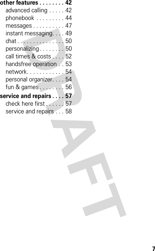 7other features . . . . . . . . 42advanced calling . . . . . 42phonebook  . . . . . . . . . 44messages . . . . . . . . . . 47instant messaging. . . . 49chat . . . . . . . . . . . . . . . 50personalizing . . . . . . . . 50call times &amp; costs . . . . 52handsfree operation . . 53network. . . . . . . . . . . . 54personal organizer. . . . 54fun &amp; games . . . . . . . . 56service and repairs . . . . 57check here first . . . . . . 57service and repairs . . . 58