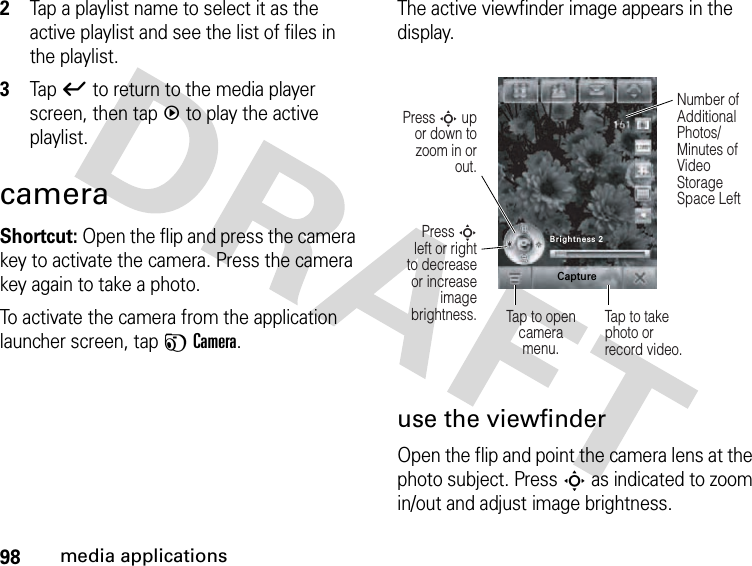 98media applications2Tap a playlist name to select it as the active playlist and see the list of files in the playlist.3Tapó to return to the media player screen, then tapq to play the active playlist.cameraShortcut: Open the flip and press the camera key to activate the camera. Press the camera key again to take a photo.To activate the camera from the application launcher screen, tap FCamera.The active viewfinder image appears in the display.use the viewfinderOpen the flip and point the camera lens at the photo subject. PressS as indicated to zoom in/out and adjust image brightness. Press S left or right to decrease or increase image brightness.Press S up or down to zoom in or out.Tap to opencamera menu.Number of Additional Photos/ Minutes of Video Storage Space LeftTap to take photo or record video.Brightness 2Capture