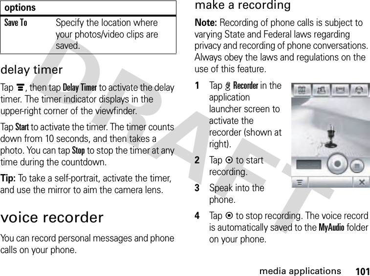 101media applicationsdelay timerTapé, then tap Delay Timer to activate the delay timer. The timer indicator displays in the upper-right corner of the viewfinder.Tap Start to activate the timer. The timer counts down from 10 seconds, and then takes a photo. You can tap Stop to stop the timer at any time during the countdown.Tip: To take a self-portrait, activate the timer, and use the mirror to aim the camera lens.voice recorderYou can record personal messages and phone calls on your phone.make a recordingNote: Recording of phone calls is subject to varying State and Federal laws regarding privacy and recording of phone conversations. Always obey the laws and regulations on the use of this feature. 1Tap %Recorder in the application launcher screen to activate the recorder (shown at right).2Tapk to start recording.3Speak into the phone.4Tapp to stop recording. The voice record is automatically saved to the MyAudio folder on your phone.Save ToSpecify the location where your photos/video clips are saved.options