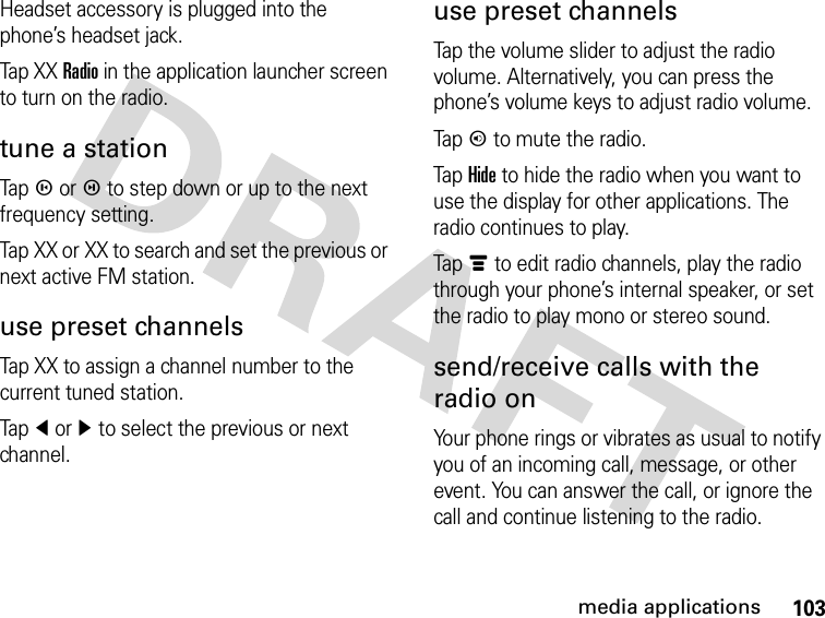 103media applicationsHeadset accessory is plugged into the phone’s headset jack.Tap X XRadio in the application launcher screen to turn on the radio.tune a stationTapm orl to step down or up to the next frequency setting.Tap XX or XX to search and set the previous or next active FM station.use preset channelsTap XX to assign a channel number to the current tuned station.Tapî orì to select the previous or next channel.use preset channelsTap the volume slider to adjust the radio volume. Alternatively, you can press the phone’s volume keys to adjust radio volume.Tapn to mute the radio.Tap Hide to hide the radio when you want to use the display for other applications. The radio continues to play.Tapé to edit radio channels, play the radio through your phone’s internal speaker, or set the radio to play mono or stereo sound.send/receive calls with the radio onYour phone rings or vibrates as usual to notify you of an incoming call, message, or other event. You can answer the call, or ignore the call and continue listening to the radio.