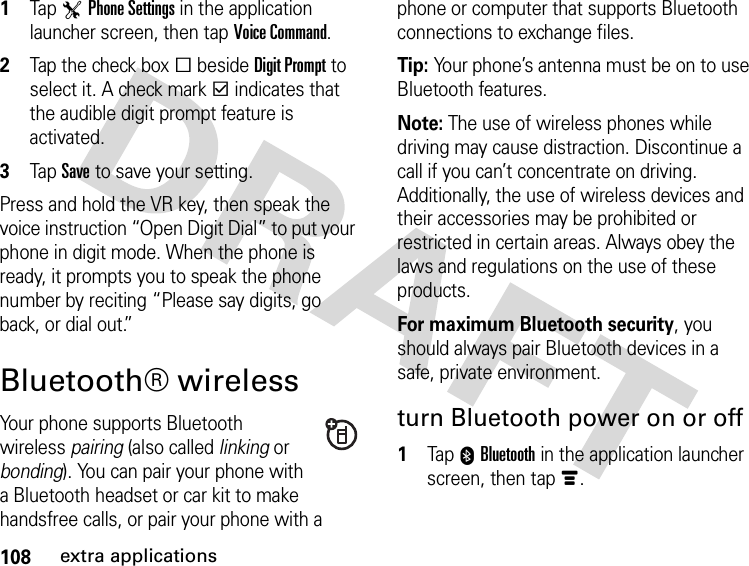 108extra applications1Tap TPhone Settings in the application launcher screen, then tap Voice Command.2Tap the check boxe beside Digit Prompt to select it. A check markd indicates that the audible digit prompt feature is activated.3Tap Save to save your setting.Press and hold the VR key, then speak the voice instruction “Open Digit Dial” to put your phone in digit mode. When the phone is ready, it prompts you to speak the phone number by reciting “Please say digits, go back, or dial out.”Bluetooth® wirelessYour phone supports Bluetooth wireless pairing (also called linking or bonding). You can pair your phone with a Bluetooth headset or car kit to make handsfree calls, or pair your phone with a phone or computer that supports Bluetooth connections to exchange files.Tip: Your phone’s antenna must be on to use Bluetooth features.Note: The use of wireless phones while driving may cause distraction. Discontinue a call if you can’t concentrate on driving. Additionally, the use of wireless devices and their accessories may be prohibited or restricted in certain areas. Always obey the laws and regulations on the use of these products.For maximum Bluetooth security, you should always pair Bluetooth devices in a safe, private environment.turn Bluetooth power on or off 1Tap 0Bluetooth in the application launcher screen, then tapé.