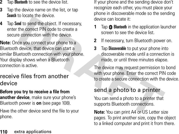 110extra applications2Tap Bluetooth to see the device list.3Tap the device name on the list, or tap Search to locate the device.4Tap Send to send the object. If necessary, enter the correct PIN code to create a secure connection with the device.Note: Once you connect your phone to a Bluetooth device, that device can start a similar Bluetooth connection with your phone. Your display shows when a Bluetooth connection is active.receive files from another deviceBefore you try to receive a file from another device, make sure your phone’s Bluetooth power is on (see page 108).Have the other device send the file to your phone.If your phone and the sending device don’t recognize each other, you must place your phone in discoverable mode so the sending device can locate it: 1Tap 0Bluetooth in the application launcher screen to see the device list.2If necessary, turn Bluetooth power on.3Tap Discoverable to put your phone into discoverable mode until a connection is made, or until three minutes elapse.The device may request permission to bond with your phone. Enter the correct PIN code to create a secure connection with the device.send a photo to a printerYou can send a photo to a printer that supports Bluetooth connections.Note: You can print A4 or US Letter size pages. To print another size, copy the object to a linked computer and print it from there.