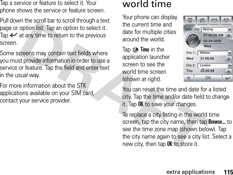 115extra applicationsTap a service or feature to select it. Your phone shows the service or feature screen.Pull down the scroll bar to scroll through a text page or option list. Tap an option to select it. Tapó at any time to return to the previous screen.Some screens may contain text fields where you must provide information in order to use a service or feature. Tap the field and enter text in the usual way.For more information about the STK applications available on your SIM card, contact your service provider.world timeYour phone can display the current time and date for multiple cities around the world.Tap 9Time in the application launcher screen to see the world time screen (shown at right).You can reset the time and date for a listed city. Tap the time and/or date field to change it. TapOK to save your changes.To replace a city listing in the world time screen, tap the city name, then tap Browse... to see the time zone map (shown below). Tap the city name again to see a city list. Select a new city, then tapOK to store it.Local City: Beijing07:05:58 AM01:05:5823:05:5803-24-2005City 1: AthensCity 2: LondonWedWedThuOK