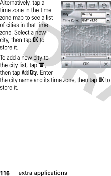 116extra applicationsAlternatively, tap a time zone in the time zone map to see a list of cities in that time zone. Select a new city, then tapOK to store it.To add a new city to the city list, tapé, then tap Add City. Enter the city name and its time zone, then tapOK to store it.City: BeijingTime Zone: GMT +8:00OK