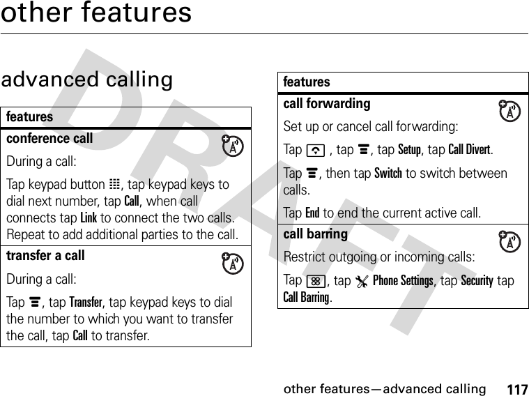 117other features—advanced callingother featuresadvanced callingfeaturesconference callDuring a call:Tap keypad button à, tap keypad keys to dial next number, tap Call, when call connects tap Link to connect the two calls. Repeat to add additional parties to the call.transfer a callDuring a call:Tapé, tap Transfer, tap keypad keys to dial the number to which you want to transfer the call, tap Call to transfer.call forwardingSet up or cancel call forwarding:Tapo , tapé, tap Setup, tap Call Divert.Tapé, then tap Switch to switch between calls.TapEnd to end the current active call.call barringRestrict outgoing or incoming calls:Tap&lt;, tap TPhone Settings, tap Security tap Call Barring.features