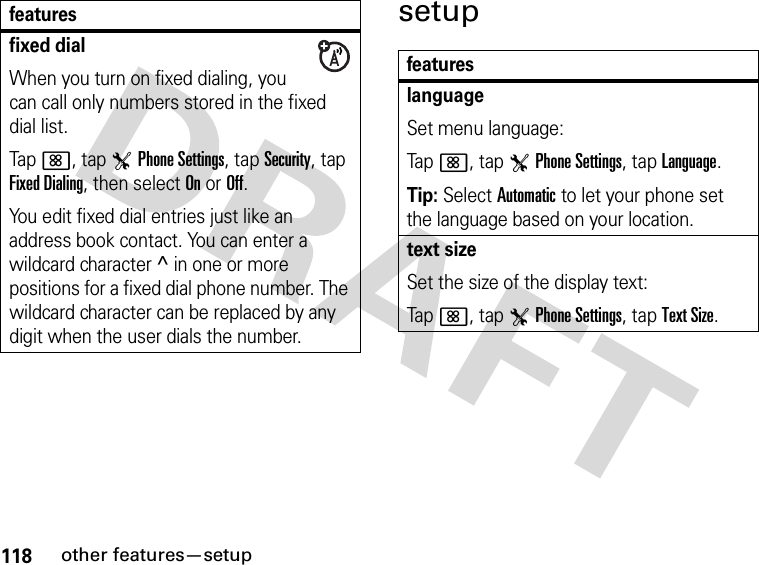 118other features—setupsetupfixed dialWhen you turn on fixed dialing, you can call only numbers stored in the fixed dial list.Tap&lt;, tap TPhone Settings, tap Security, tap Fixed Dialing, then select On or Off.You edit fixed dial entries just like an address book contact. You can enter a wildcard character ^ in one or more positions for a fixed dial phone number. The wildcard character can be replaced by any digit when the user dials the number.featuresfeatureslanguageSet menu language:Tap&lt;, tap TPhone Settings, tap Language.Tip: Select Automatic to let your phone set the language based on your location.text sizeSet the size of the display text:Tap&lt;, tap TPhone Settings, tap Text Size.