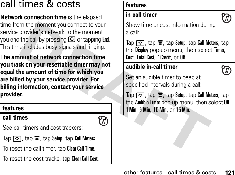 121other features—call times &amp; costscall times &amp; costsNetwork connection time is the elapsed time from the moment you connect to your service provider&apos;s network to the moment you end the call by pressing W or tapping End. This time includes busy signals and ringing.The amount of network connection time you track on your resettable timer may not equal the amount of time for which you are billed by your service provider. For billing information, contact your service provider.featurescall timesSee call timers and cost trackers:Tapo, tapé, tap Setup, tap Call Meters.To reset the call timer, tap Clear Call Time.To reset the cost tracke, tap Clear Call Cost.in-call timerShow time or cost information during a call:Tapo, tapé, tap Setup, tap Call Meters, tap the Display pop-up menu, then select Timer, Cost, Total Cost, 1Credit, or Off.audible in-call timerSet an audible timer to beep at specified intervals during a call:Tapo, tapé, tap Setup, tap Call Meters, tap the Audible Timer pop-up menu, then select Off, 1Min, 5Min, 10Min, or 15 Min.features