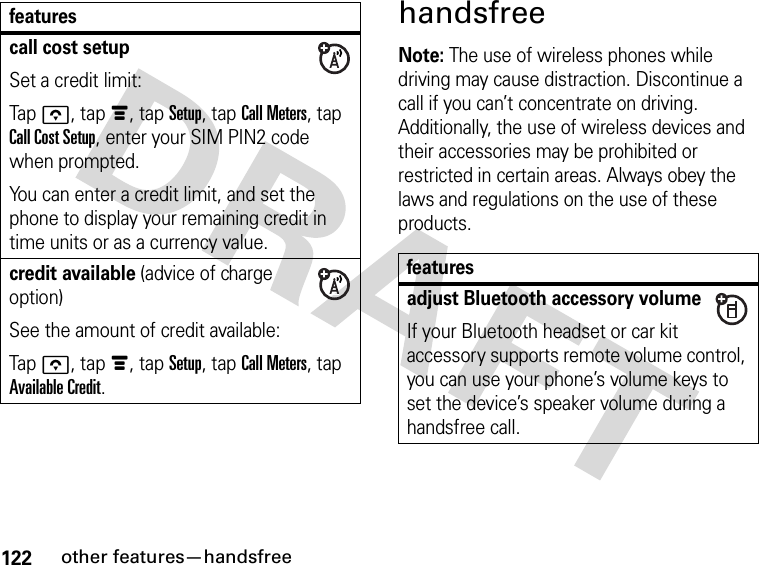 122other features—handsfreehandsfreeNote: The use of wireless phones while driving may cause distraction. Discontinue a call if you can’t concentrate on driving. Additionally, the use of wireless devices and their accessories may be prohibited or restricted in certain areas. Always obey the laws and regulations on the use of these products.call cost setupSet a credit limit:Tapo, tapé, tap Setup, tap Call Meters, tap Call Cost Setup, enter your SIM PIN2 code when prompted.You can enter a credit limit, and set the phone to display your remaining credit in time units or as a currency value.credit available (advice of charge option)See the amount of credit available:Tapo, tapé, tap Setup, tap Call Meters, tap Available Credit.featuresfeaturesadjust Bluetooth accessory volumeIf your Bluetooth headset or car kit accessory supports remote volume control, you can use your phone’s volume keys to set the device’s speaker volume during a handsfree call.